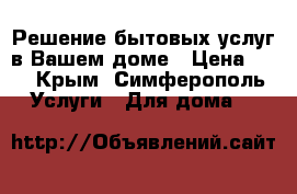 Решение бытовых услуг в Вашем доме › Цена ­ 1 - Крым, Симферополь Услуги » Для дома   